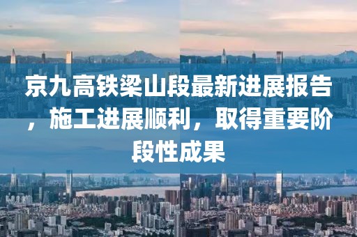 京九高铁梁山段最新进展报告，施工进展顺利，取得重要阶段性成果
