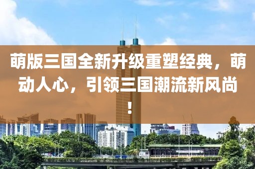 萌版三国全新升级重塑经典，萌动人心，引领三国潮流新风尚！