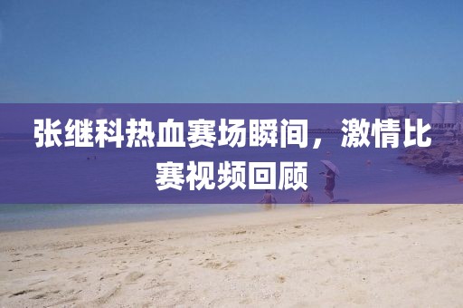 张继科热血赛场瞬间，激情比赛视频回顾
