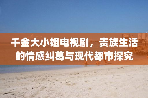 千金大小姐电视剧，贵族生活的情感纠葛与现代都市探究