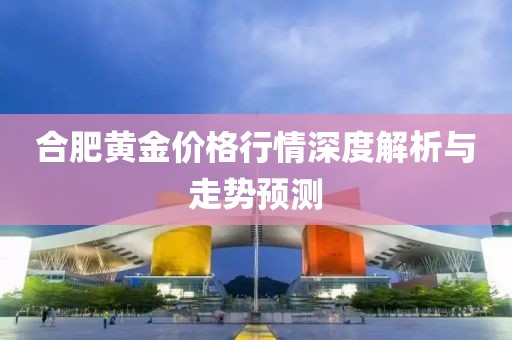 合肥黄金价格行情深度解析与走势预测