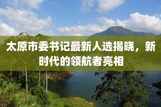 太原市委书记最新人选揭晓，新时代的领航者亮相