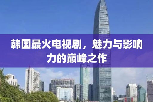 韩国最火电视剧，魅力与影响力的巅峰之作