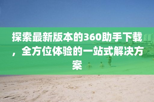 探索最新版本的360助手下载，全方位体验的一站式解决方案