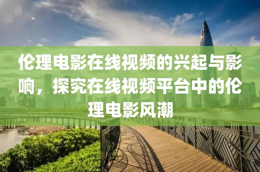 伦理电影在线视频的兴起与影响，探究在线视频平台中的伦理电影风潮