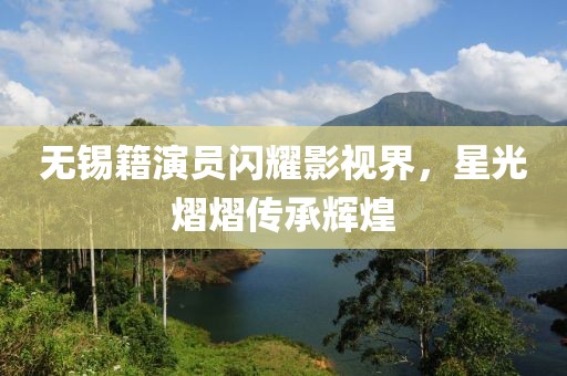 无锡籍演员闪耀影视界，星光熠熠传承辉煌
