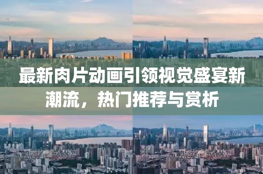 最新肉片动画引领视觉盛宴新潮流，热门推荐与赏析