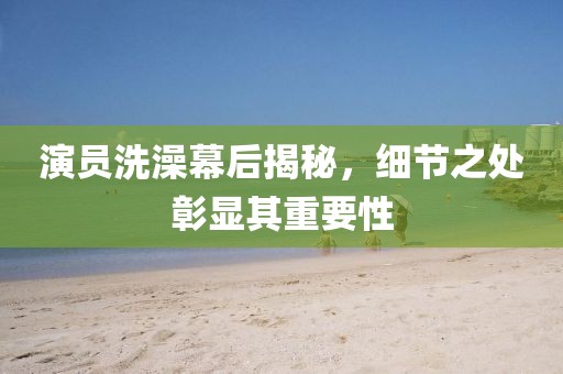 演员洗澡幕后揭秘，细节之处彰显其重要性