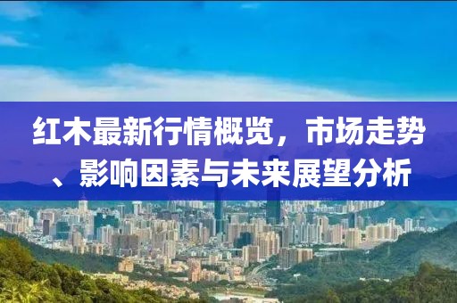 红木最新行情概览，市场走势、影响因素与未来展望分析