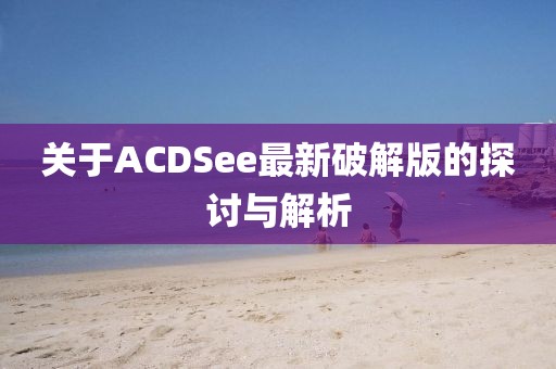 关于ACDSee最新破解版的探讨与解析
