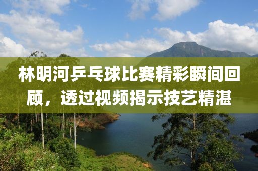 林明河乒乓球比赛精彩瞬间回顾，透过视频揭示技艺精湛