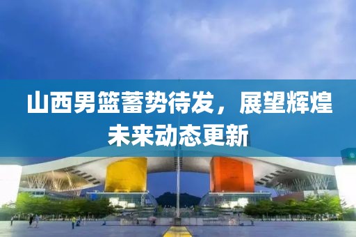山西男篮蓄势待发，展望辉煌未来动态更新