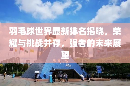 羽毛球世界最新排名揭晓，荣耀与挑战并存，强者的未来展望