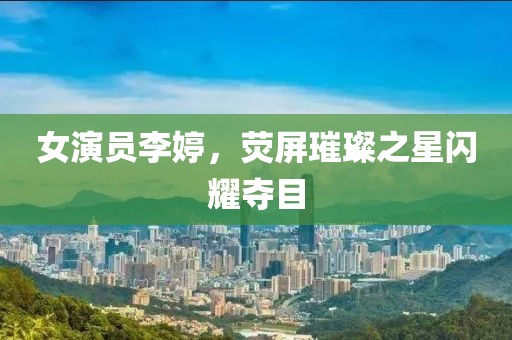 女演员李婷，荧屏璀璨之星闪耀夺目