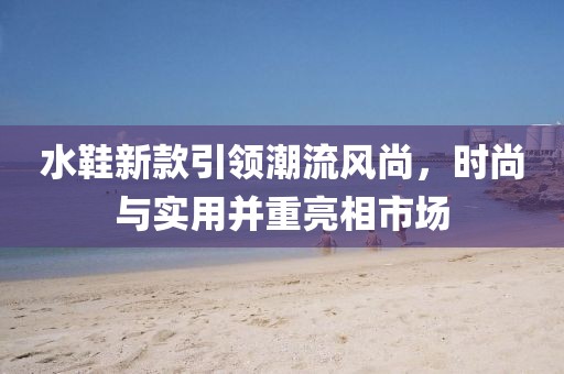 水鞋新款引领潮流风尚，时尚与实用并重亮相市场