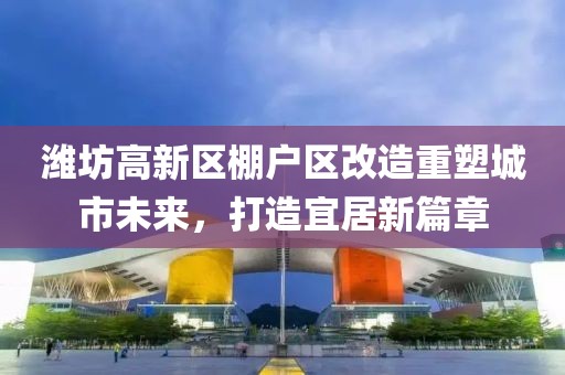 潍坊高新区棚户区改造重塑城市未来，打造宜居新篇章