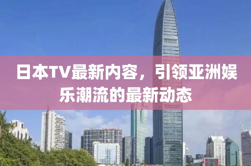 日本TV最新内容，引领亚洲娱乐潮流的最新动态