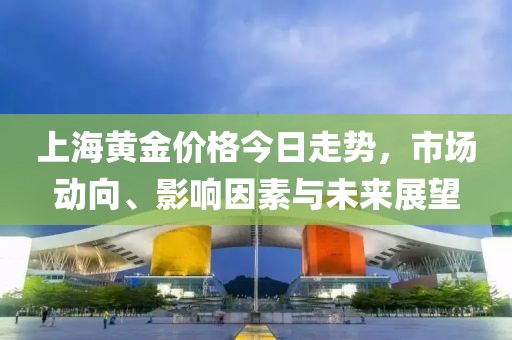 上海黄金价格今日走势，市场动向、影响因素与未来展望