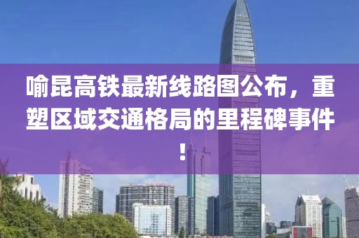 喻昆高铁最新线路图公布，重塑区域交通格局的里程碑事件！