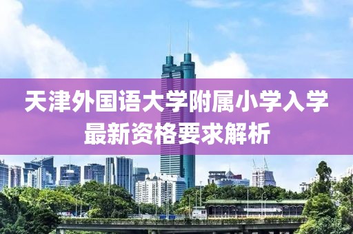 天津外国语大学附属小学入学最新资格要求解析