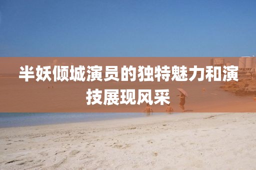 半妖倾城演员的独特魅力和演技展现风采
