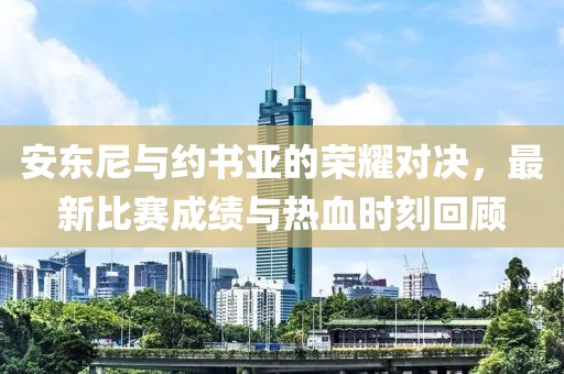 安东尼与约书亚的荣耀对决，最新比赛成绩与热血时刻回顾