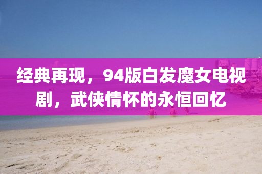 经典再现，94版白发魔女电视剧，武侠情怀的永恒回忆