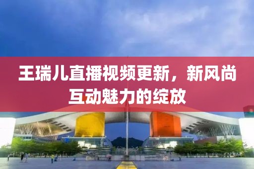 王瑞儿直播视频更新，新风尚互动魅力的绽放