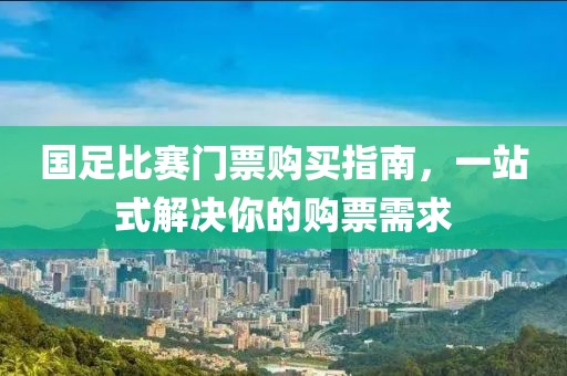 国足比赛门票购买指南，一站式解决你的购票需求