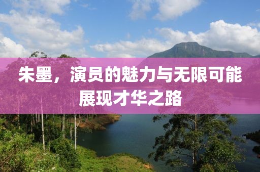 朱墨，演员的魅力与无限可能展现才华之路