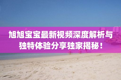 旭旭宝宝最新视频深度解析与独特体验分享独家揭秘！