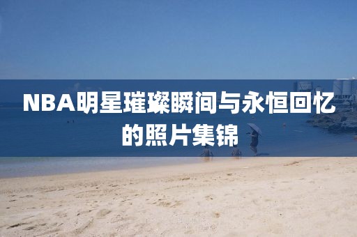 NBA明星璀璨瞬间与永恒回忆的照片集锦