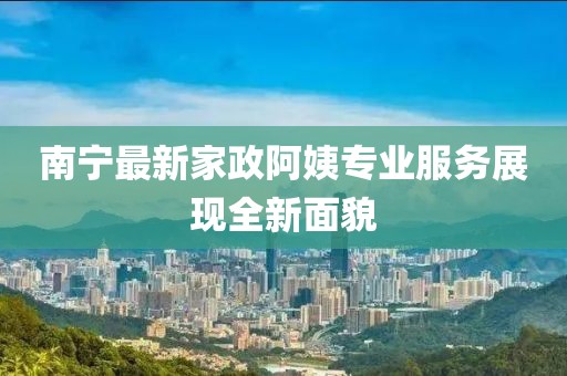 南宁最新家政阿姨专业服务展现全新面貌