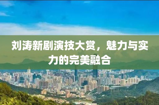 刘涛新剧演技大赏，魅力与实力的完美融合