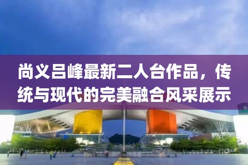 尚义吕峰最新二人台作品，传统与现代的完美融合风采展示