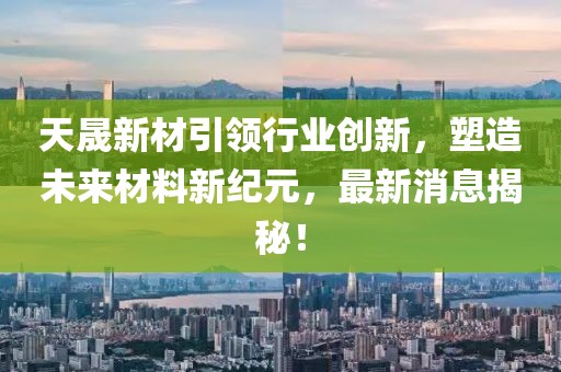 天晟新材引领行业创新，塑造未来材料新纪元，最新消息揭秘！