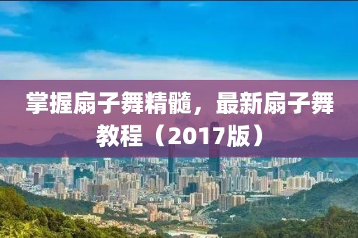 掌握扇子舞精髓，最新扇子舞教程（2017版）