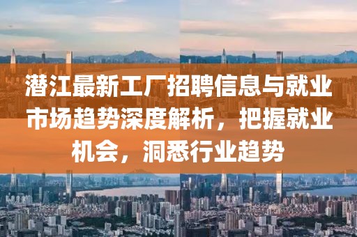潜江最新工厂招聘信息与就业市场趋势深度解析，把握就业机会，洞悉行业趋势
