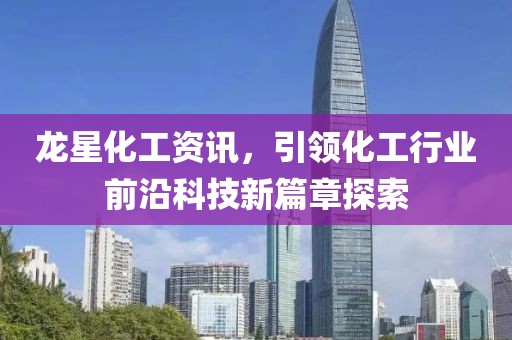 龙星化工资讯，引领化工行业前沿科技新篇章探索