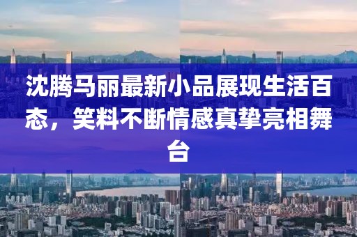 沈腾马丽最新小品展现生活百态，笑料不断情感真挚亮相舞台