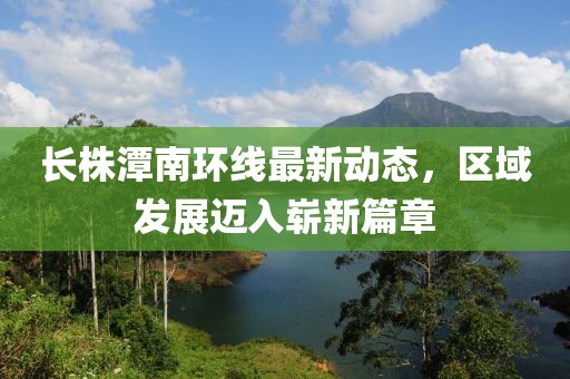 长株潭南环线最新动态，区域发展迈入崭新篇章