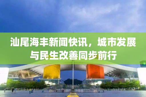 汕尾海丰新闻快讯，城市发展与民生改善同步前行
