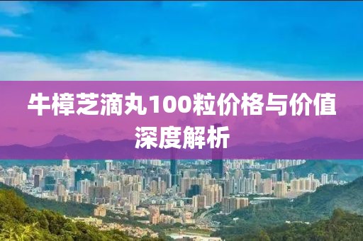 牛樟芝滴丸100粒价格与价值深度解析