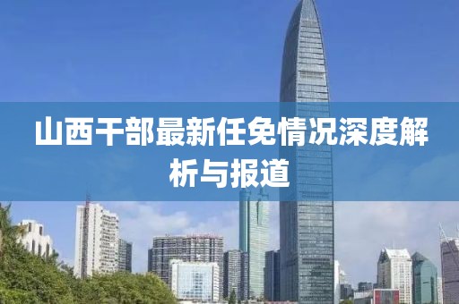 山西干部最新任免情况深度解析与报道