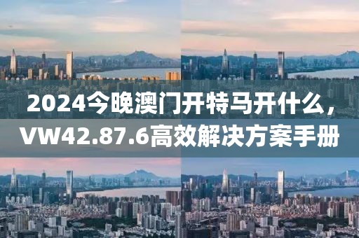 2024今晚澳门开特马开什么，VW42.87.6高效解决方案手册