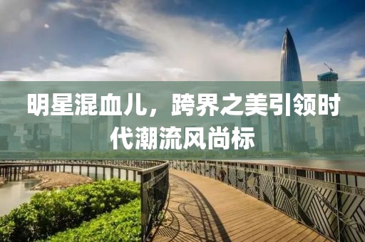 明星混血儿，跨界之美引领时代潮流风尚标