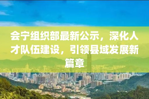 会宁组织部最新公示，深化人才队伍建设，引领县域发展新篇章