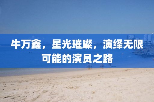 牛万鑫，星光璀璨，演绎无限可能的演员之路