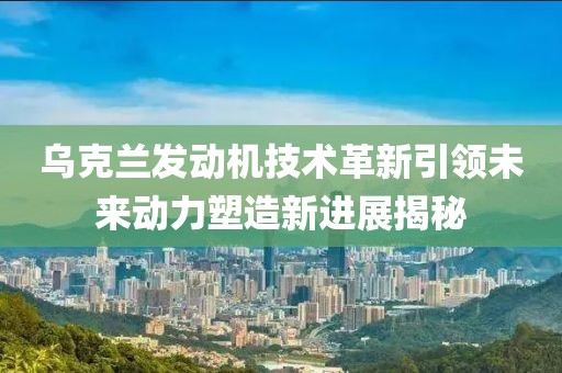 乌克兰发动机技术革新引领未来动力塑造新进展揭秘