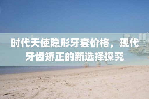 时代天使隐形牙套价格，现代牙齿矫正的新选择探究